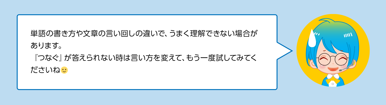 単語の書き方や文章の言い回しの違いで、うまく理解できない場合があります。『つなぐ』が答えられない時は言い方を変えて、もう一度試してみてくださいね🙂