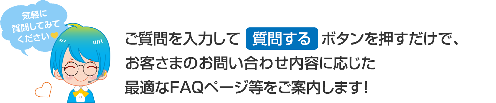 ご質問を入力して「質問する」ボタンを押すだけで、手続き方法や接続トラブルの対処法など、ご質問内容に沿ってお答えします！